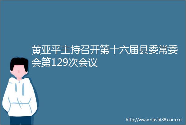 黄亚平主持召开第十六届县委常委会第129次会议