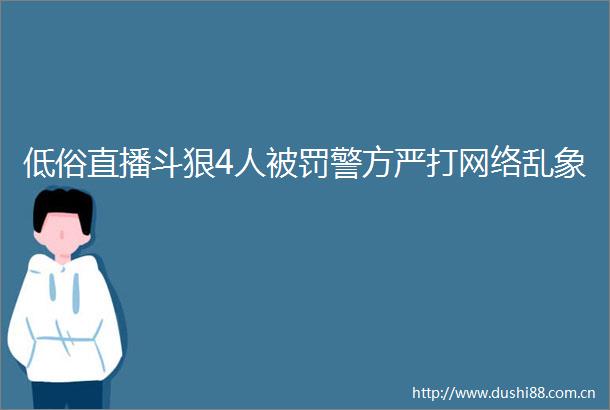 低俗直播斗狠4人警方严打网络乱象