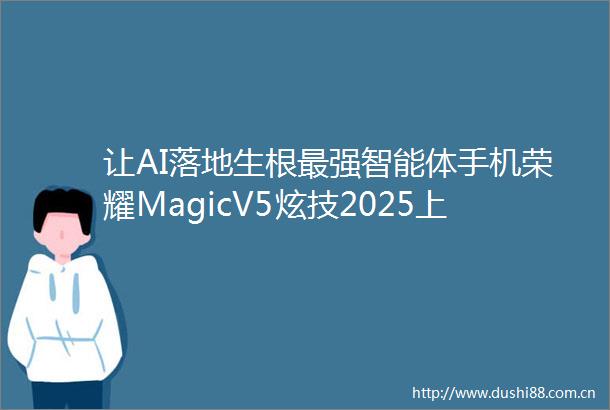 让AI落地生根最强智能体手机荣耀MagicV5炫技2025上海世界移动通信大会