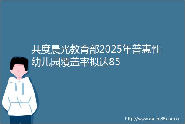共度晨光教育部2025年普惠性幼儿园覆盖率拟达85