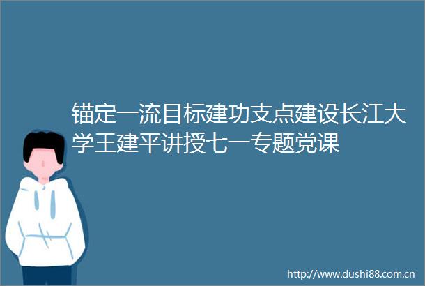 锚定一流目标建功支点建设长江大学王建平讲授七一专题党课