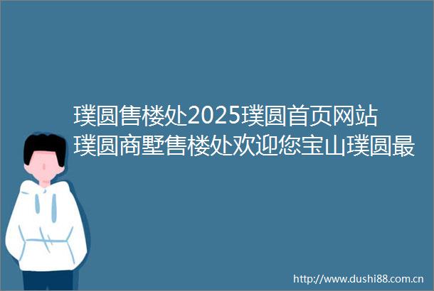 璞圆售楼处2025璞圆首页网站璞圆商墅售楼处欢迎您宝山璞圆最新价格户型配套小区环境