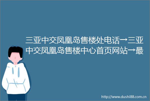 三亚中交凤凰岛售楼处电话→三亚中交凤凰岛售楼中心首页网站→最新楼盘详情→24小时免费咨询热线