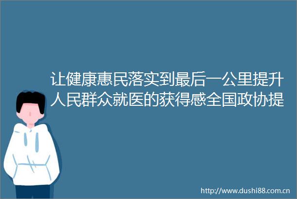 让健康惠民落实到最后一公里提升群众就医的获得感全国政协提高基层防病治病和健康管理能力视察综述