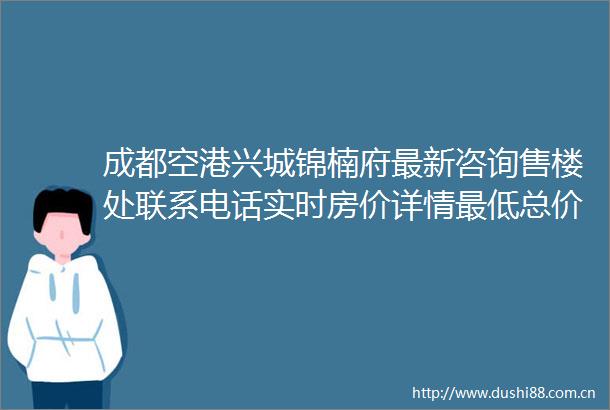 成都空港兴城锦楠府最新咨询售楼处联系电话实时房价详情最低总价剖析以及项目全面解读与优惠信息