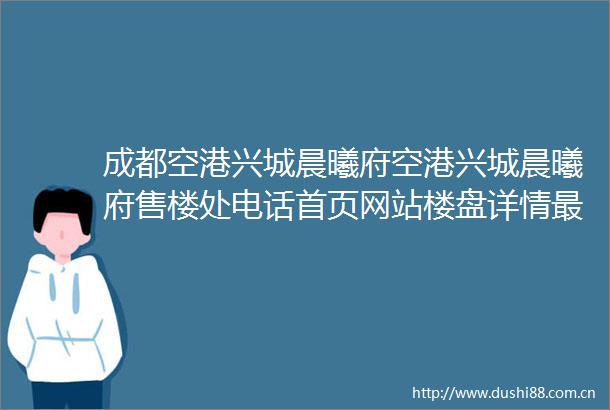 成都空港兴城晨曦府空港兴城晨曦府售楼处电话首页网站楼盘详情最新售价户型解析周边配套特惠房源