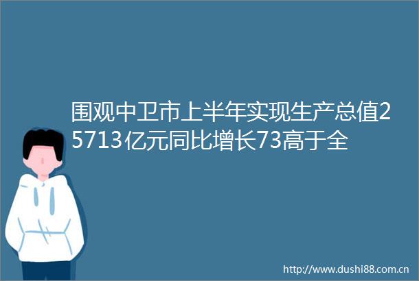 围观中卫市上半年实现生产总值25713亿元同比增长73高于全区增速2个百分点位列五市第一