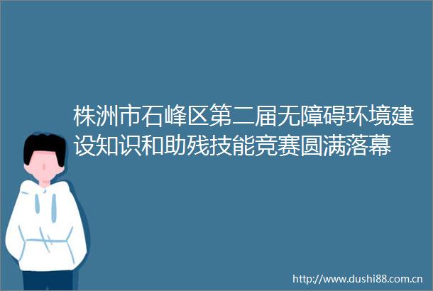 株洲市石峰区第二届无障碍环境建设知识和助残技能竞赛圆满落幕