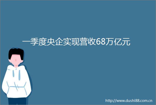一季度央企实现营收68万亿元