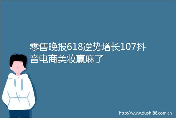 零售晚报618逆势增长107抖音电商美妆赢麻了