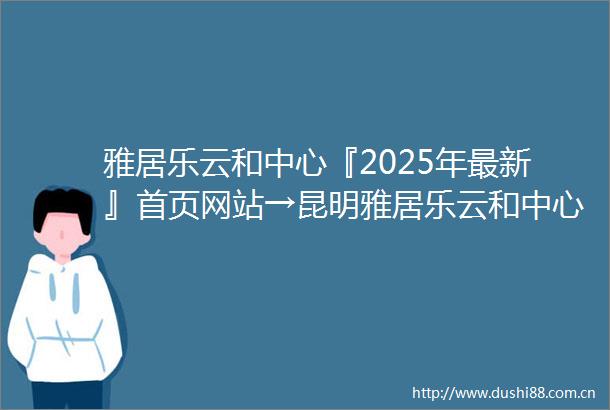 雅居乐云和中心『2025年最新』首页网站→昆明雅居乐云和中心头条首页‖2025最新楼盘详情点评首页网站售楼部地址电话