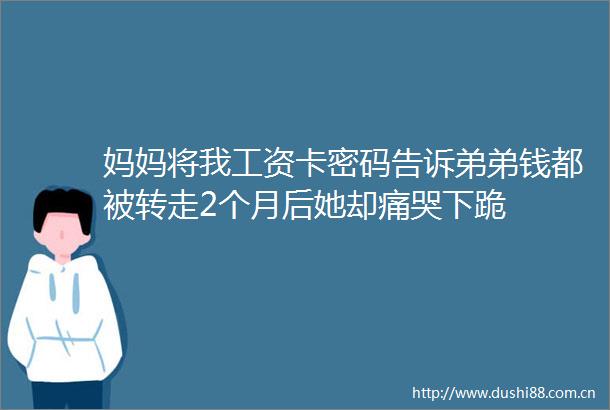 妈妈将我工资卡密码告诉弟弟钱都被转走2个月后她却痛哭下跪