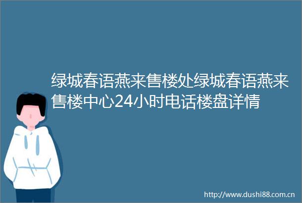 绿城春语燕来售楼处绿城春语燕来售楼中心24小时电话楼盘详情