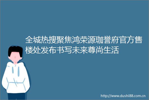 全城热搜聚焦鸿荣源珈誉府官方售楼处发布书写未来尊尚生活