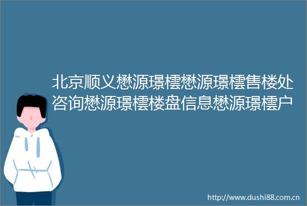 北京顺义懋源璟橒懋源璟橒售楼处咨询懋源璟橒楼盘信息懋源璟橒户型信息