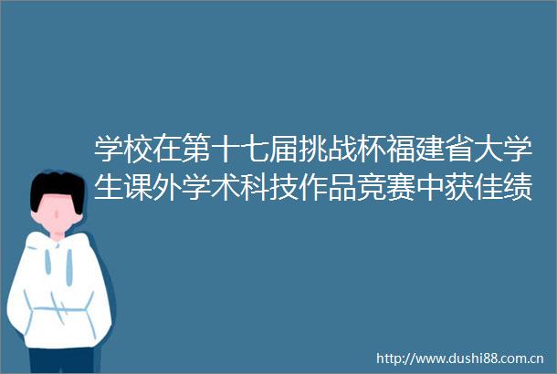 学校在第十七届挑战杯福建省大学生课外学术科技作品竞赛中获佳绩