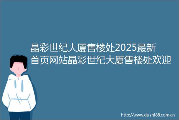 晶彩世纪大厦售楼处2025最新首页网站晶彩世纪大厦售楼处欢迎您楼盘评测最新价格户型配套