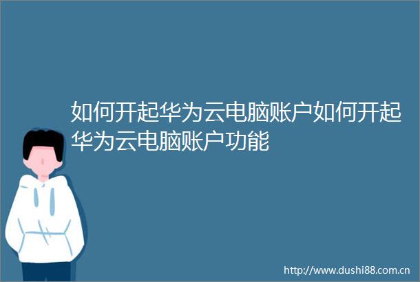 如何开起华为云电脑账户如何开起华为云电脑账户功能