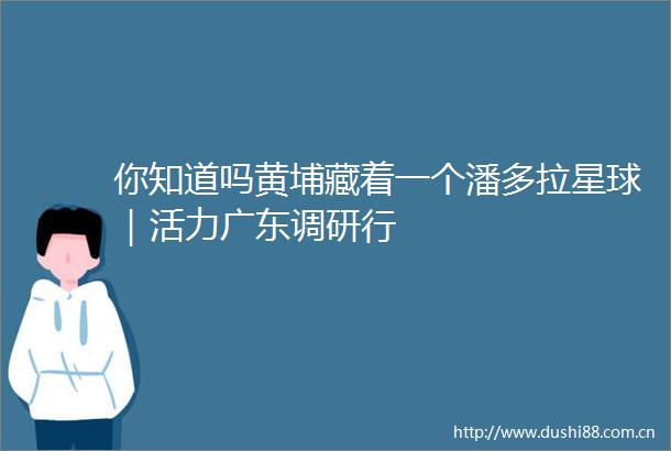 你知道吗黄埔藏着一个潘多拉星球｜活力广东调研行