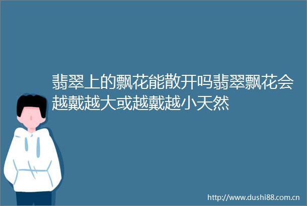 翡翠上的飘花能散开吗翡翠飘花会越戴越大或越戴越小天然