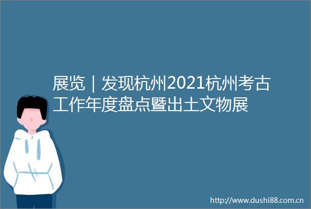 展览｜发现杭州2021杭州考古工作年度盘点暨出土文物展