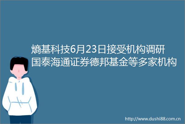 熵基科技6月23日接受机构调研国泰海通证券德邦基金等多家机构参与