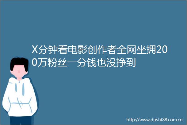 X分钟看电影创作者全网坐拥200万粉丝一分钱也没挣到