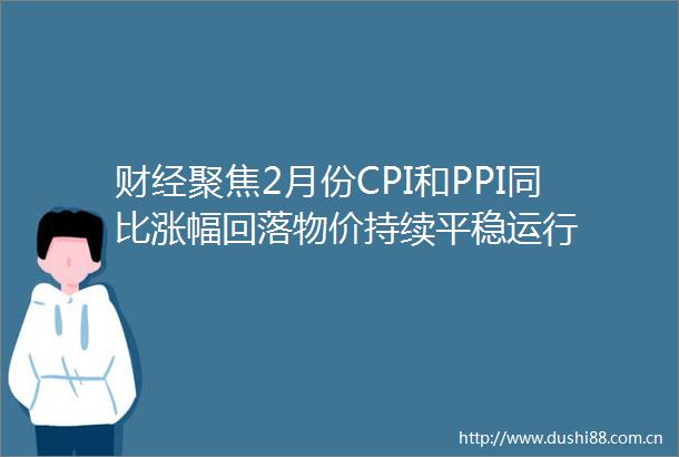 财经聚焦2月份CPI和PPI同比涨幅回落物价持续平稳运行