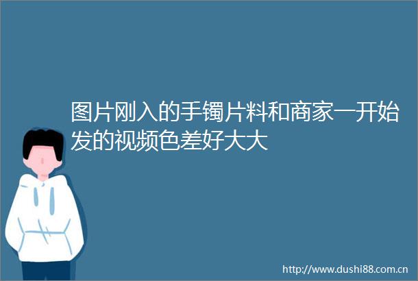 图片刚入的手镯片料和商家一开始发的视频色差好大大