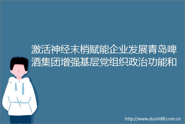 激活神经末梢赋能企业发展青岛啤酒集团增强基层党组织功能和组织功能