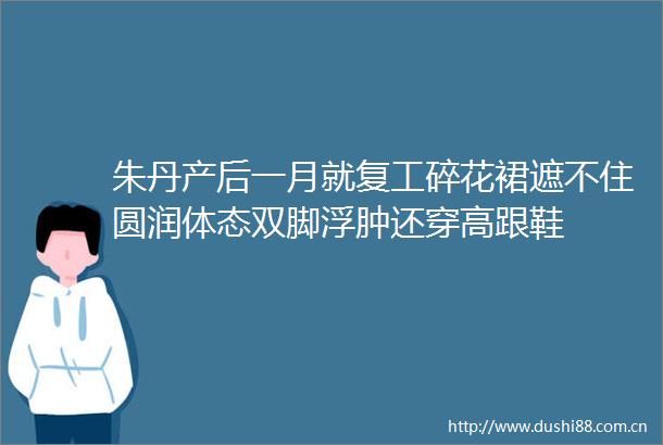 朱丹产后一月就复工碎花裙遮不住圆润体态双脚浮肿还穿高跟鞋
