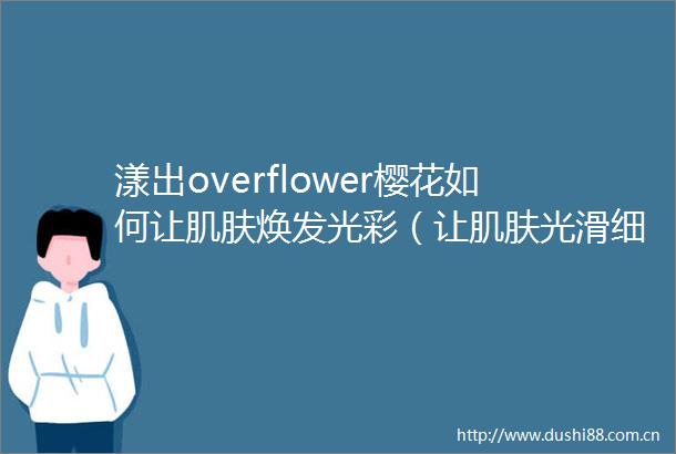 漾出overflower樱花如何让肌肤焕发光彩（让肌肤光滑细腻的技巧漾出overflower樱花的护肤方法）