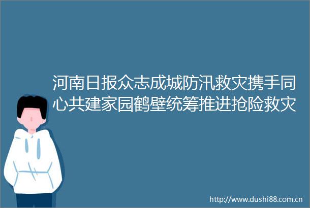 河南日报众志成城防汛救灾携手同心共建家园鹤壁统筹推进抢险救灾和灾后重建工作纪实