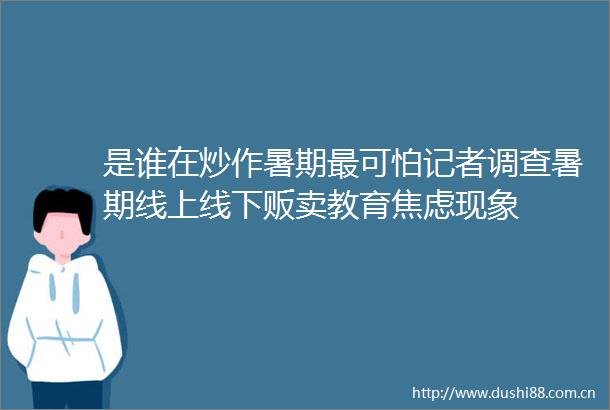 是谁在炒作暑期最可怕记者调查暑期线上线下贩卖教育焦虑现象