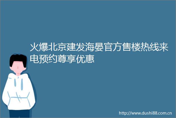 火爆北京建发海晏官方售楼热线来电预约尊享优惠