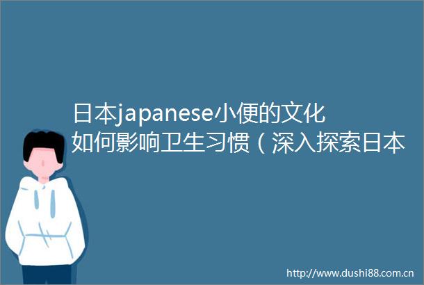 japanese小便的文化如何影响卫生习惯（深入探索japanese小便设备的设计与功能）
