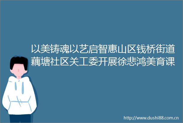 以美铸魂以艺启智惠山区钱桥街道藕塘社区关工委开展徐悲鸿美育课堂系列活动