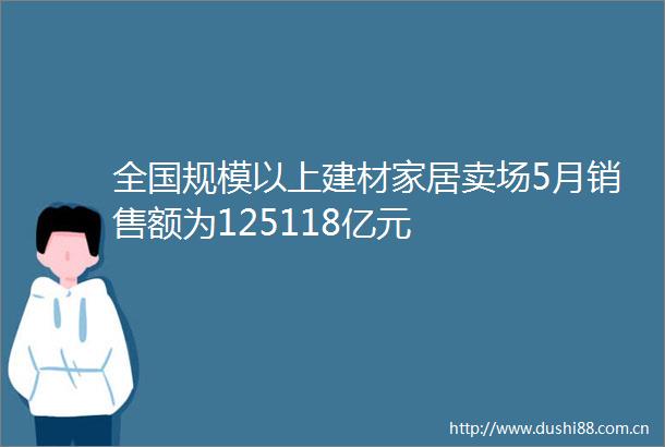 全国规模以上建材家居卖场5月销售额为125118亿元