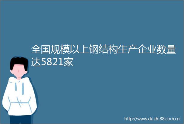 全国规模以上钢结构生产企业数量达5821家