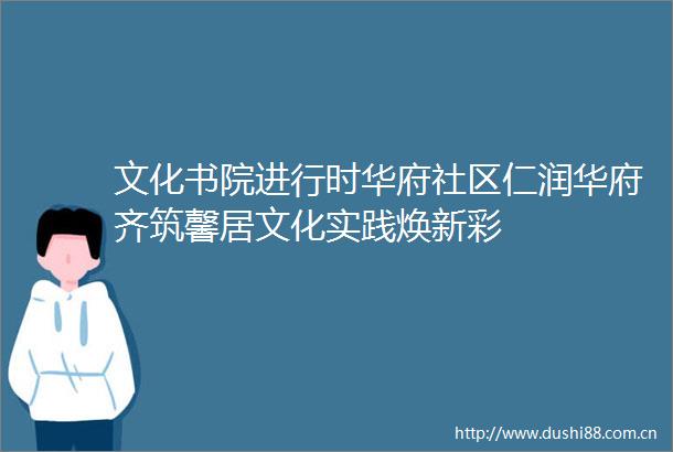 文化书院进行时华府社区仁润华府齐筑馨居文化实践焕新彩