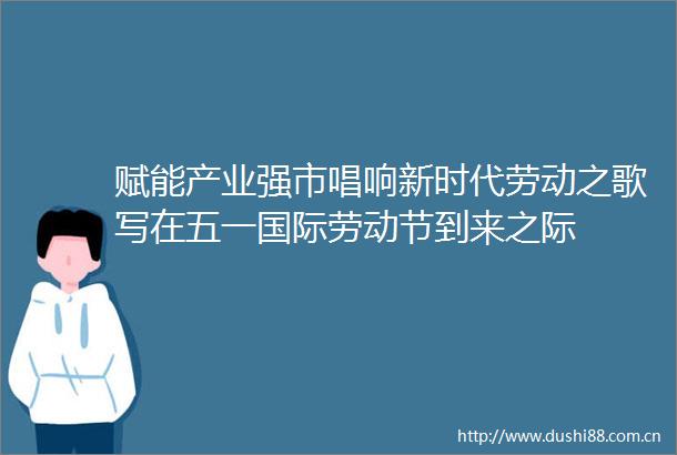 赋能产业强市唱响新时代劳动之歌写在五一国际劳动节到来之际