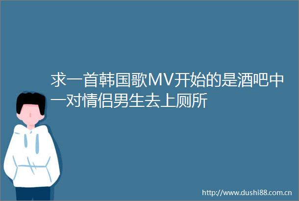 求一首韩国歌MV开始的是酒吧中一对情侣男生去上厕所