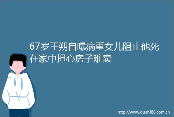 67岁王朔自曝病重女儿阻止他死在家中担心房子难卖