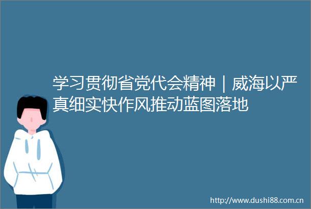学习贯彻省党代会精神｜威海以严真细实快作风推动蓝图落地