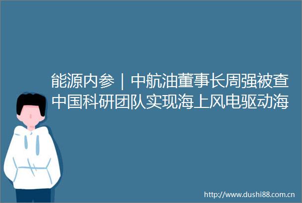 能源内参｜中航油董事长周强被查科研团队实现海上风电驱动海水制氢