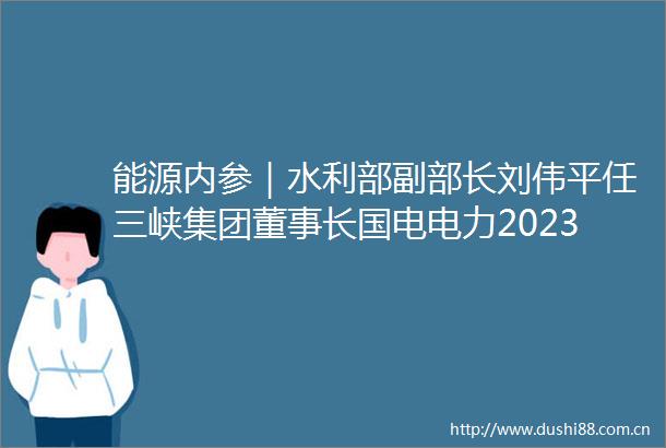 能源内参｜水利部副部长刘伟平任三峡集团董事长国电电力2023年净利润5609亿元同比增超100
