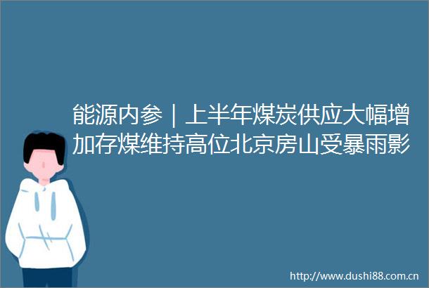 能源内参｜上半年煤炭供应大幅增加存煤维持高位北京房山受暴雨影响6万户停电河北多地居民断电被困