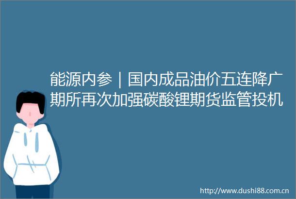 能源内参｜国内成品油价五连降广期所再次加强碳酸锂期货监管投机交易保证金上调至12