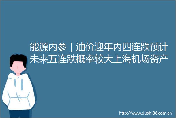 能源内参｜油价迎年内四连跌预计未来五连跌概率较大上海机场资产重组完成浦东与虹桥将实现整体上市