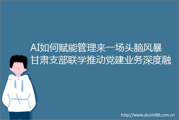AI如何赋能管理来一场头脑风暴甘肃支部联学推动党建业务深度融合